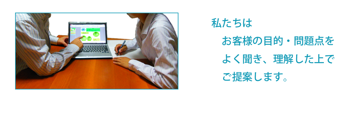 私たちはお客様の目的、問題点をよく聞き、理解した上でご提案します。